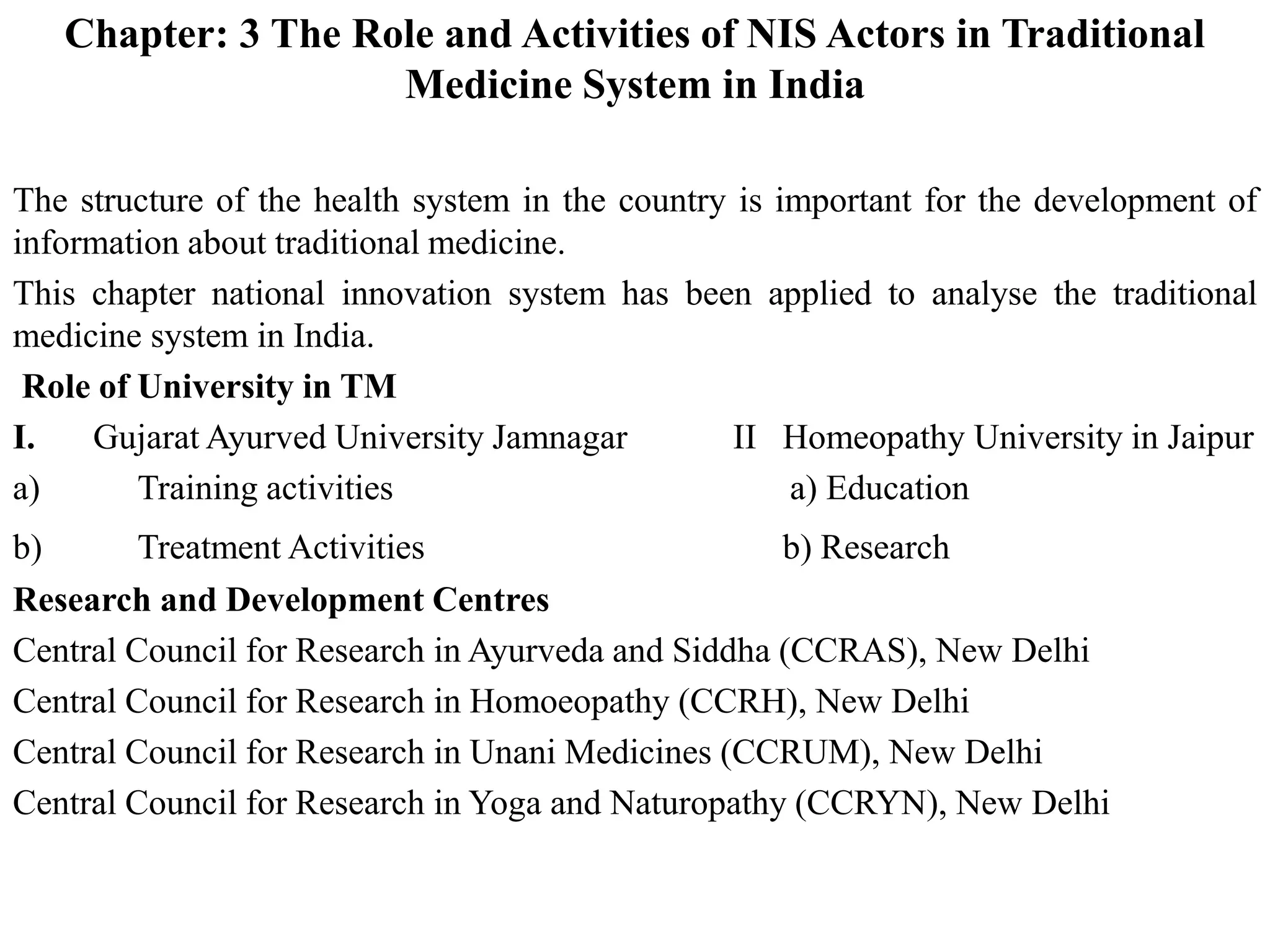 Chapter: 3 The Role and Activities of NIS Actors in Traditional
Medicine System in India
The structure of the health system in the country is important for the development of
information about traditional medicine.
This chapter national innovation system has been applied to analyse the traditional
medicine system in India.
Role of University in TM
I. Gujarat Ayurved University Jamnagar II Homeopathy University in Jaipur
a) Training activities a) Education
b) Treatment Activities b) Research
Research and Development Centres
Central Council for Research in Ayurveda and Siddha (CCRAS), New Delhi
Central Council for Research in Homoeopathy (CCRH), New Delhi
Central Council for Research in Unani Medicines (CCRUM), New Delhi
Central Council for Research in Yoga and Naturopathy (CCRYN), New Delhi
 