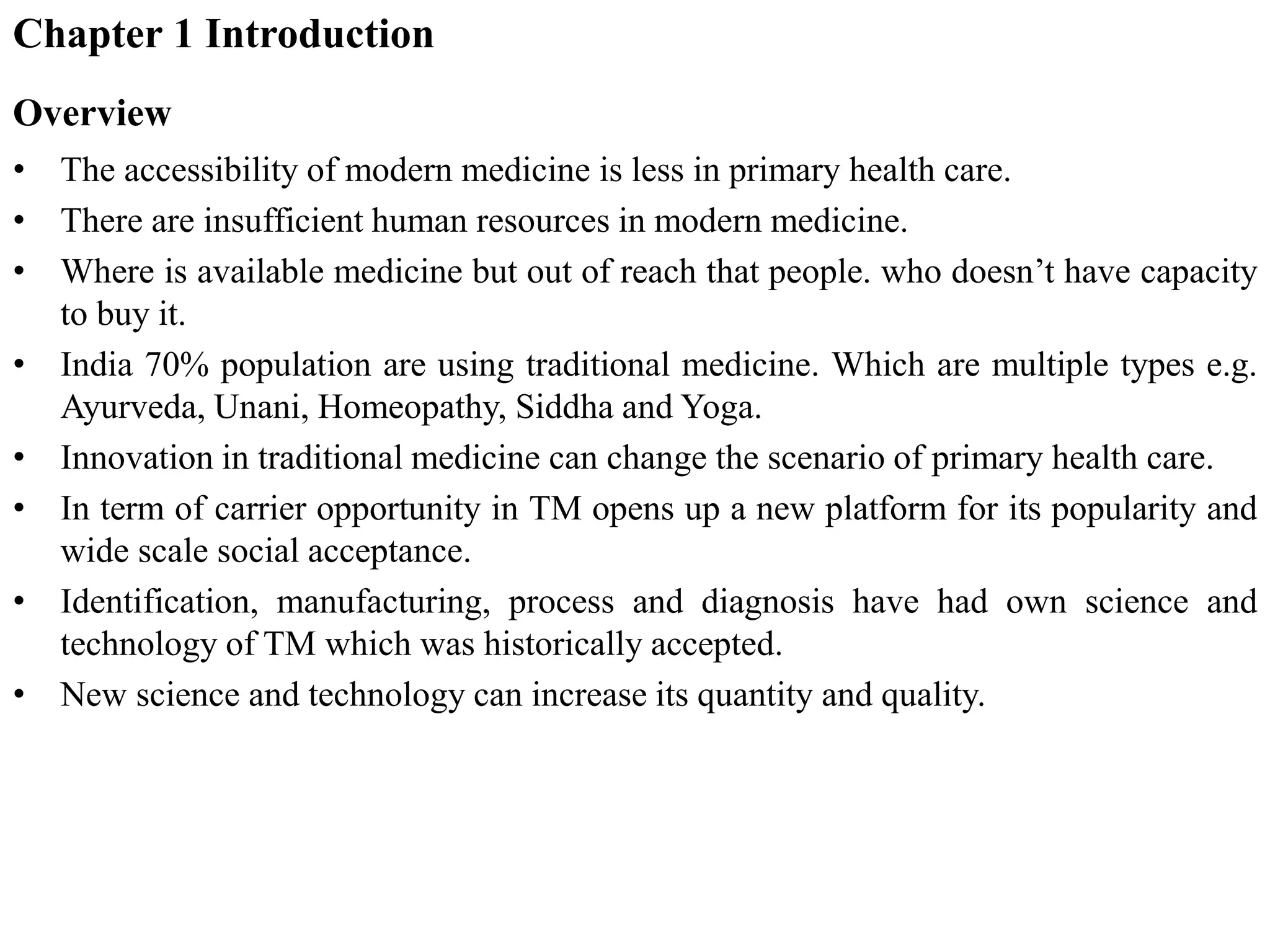 Chapter 1 Introduction
Overview
• The accessibility of modern medicine is less in primary health care.
• There are insufficient human resources in modern medicine.
• Where is available medicine but out of reach that people. who doesn’t have capacity
to buy it.
• India 70% population are using traditional medicine. Which are multiple types e.g.
Ayurveda, Unani, Homeopathy, Siddha and Yoga.
• Innovation in traditional medicine can change the scenario of primary health care.
• In term of carrier opportunity in TM opens up a new platform for its popularity and
wide scale social acceptance.
• Identification, manufacturing, process and diagnosis have had own science and
technology of TM which was historically accepted.
• New science and technology can increase its quantity and quality.
 