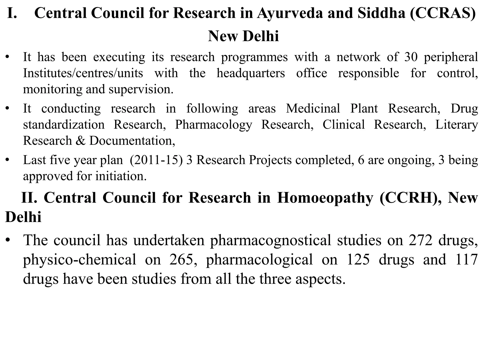 I. Central Council for Research in Ayurveda and Siddha (CCRAS)
New Delhi
• It has been executing its research programmes with a network of 30 peripheral
Institutes/centres/units with the headquarters office responsible for control,
monitoring and supervision.
• It conducting research in following areas Medicinal Plant Research, Drug
standardization Research, Pharmacology Research, Clinical Research, Literary
Research & Documentation,
• Last five year plan (2011-15) 3 Research Projects completed, 6 are ongoing, 3 being
approved for initiation.
II. Central Council for Research in Homoeopathy (CCRH), New
Delhi
• The council has undertaken pharmacognostical studies on 272 drugs,
physico-chemical on 265, pharmacological on 125 drugs and 117
drugs have been studies from all the three aspects.
 