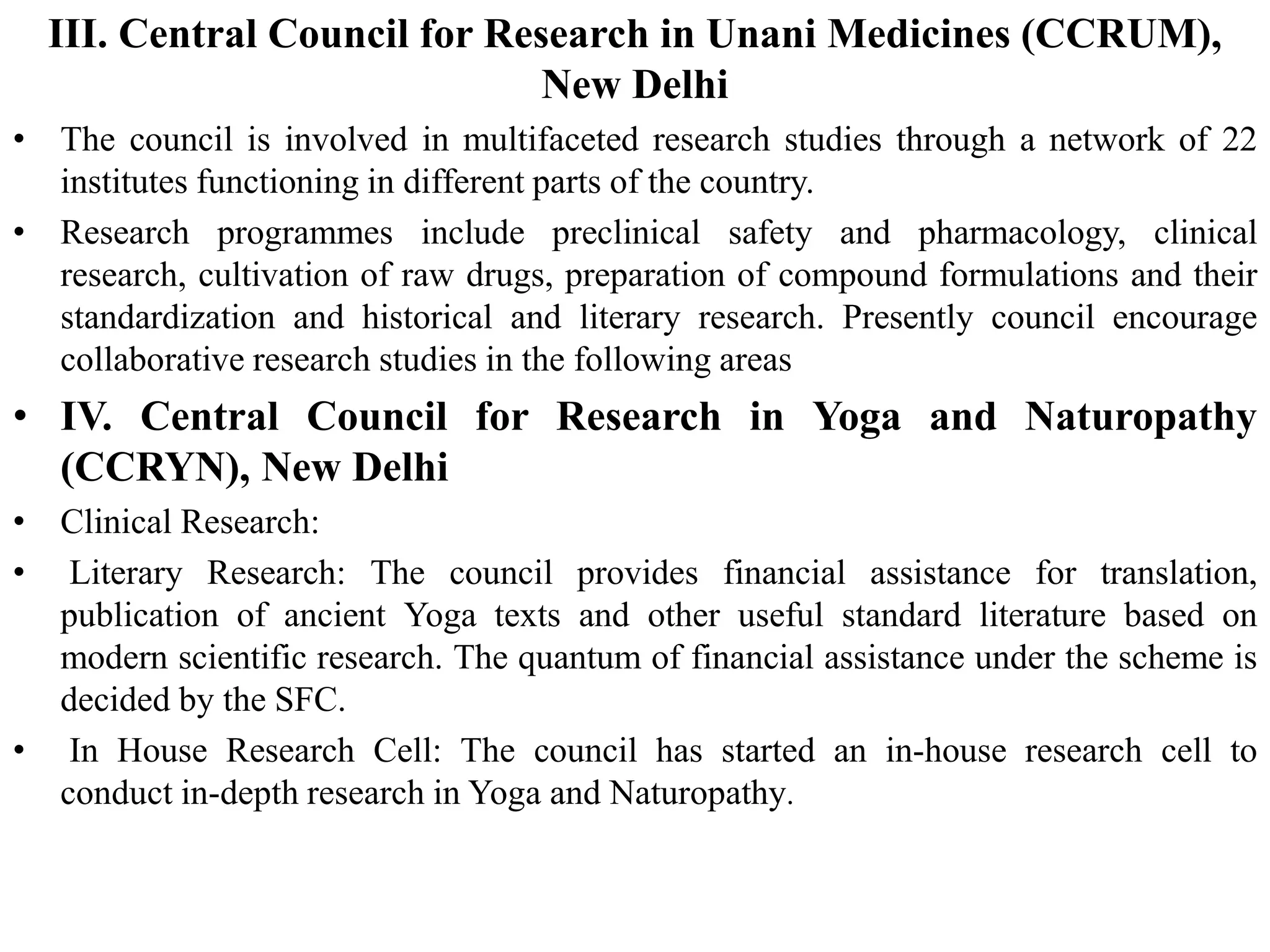 III. Central Council for Research in Unani Medicines (CCRUM),
New Delhi
• The council is involved in multifaceted research studies through a network of 22
institutes functioning in different parts of the country.
• Research programmes include preclinical safety and pharmacology, clinical
research, cultivation of raw drugs, preparation of compound formulations and their
standardization and historical and literary research. Presently council encourage
collaborative research studies in the following areas
• IV. Central Council for Research in Yoga and Naturopathy
(CCRYN), New Delhi
• Clinical Research:
• Literary Research: The council provides financial assistance for translation,
publication of ancient Yoga texts and other useful standard literature based on
modern scientific research. The quantum of financial assistance under the scheme is
decided by the SFC.
• In House Research Cell: The council has started an in-house research cell to
conduct in-depth research in Yoga and Naturopathy.
 
