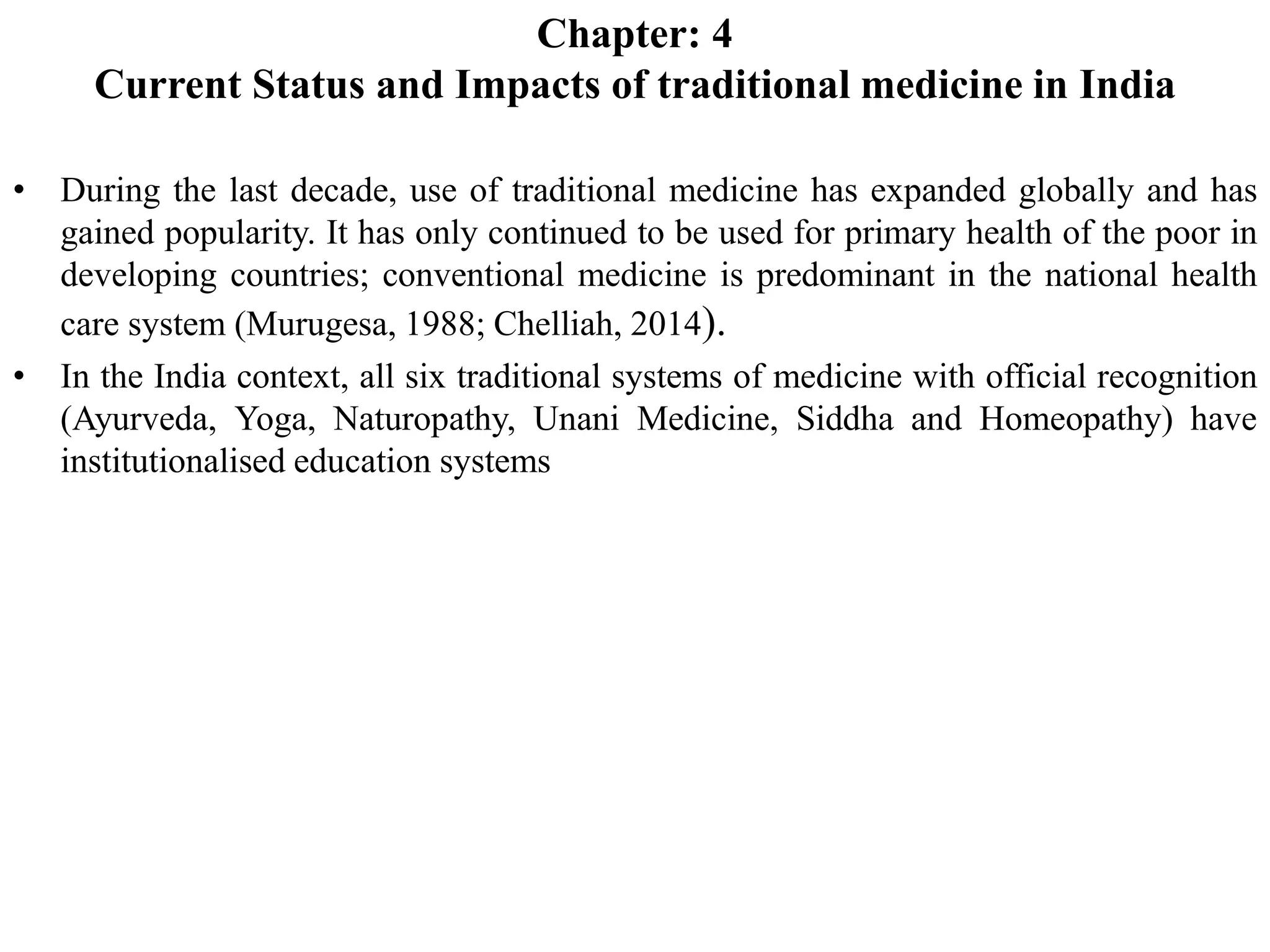 Chapter: 4
Current Status and Impacts of traditional medicine in India
• During the last decade, use of traditional medicine has expanded globally and has
gained popularity. It has only continued to be used for primary health of the poor in
developing countries; conventional medicine is predominant in the national health
care system (Murugesa, 1988; Chelliah, 2014).
• In the India context, all six traditional systems of medicine with official recognition
(Ayurveda, Yoga, Naturopathy, Unani Medicine, Siddha and Homeopathy) have
institutionalised education systems
 