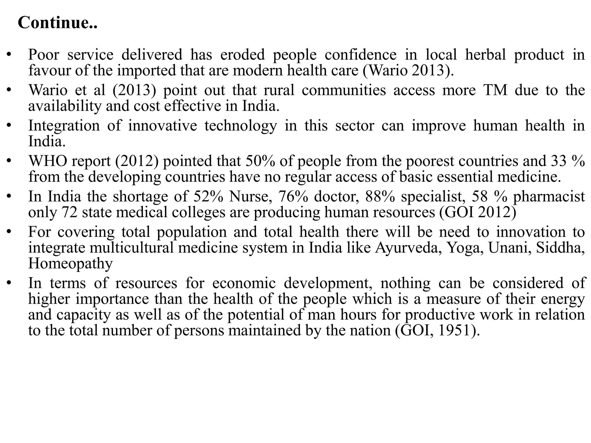 Continue..
• Poor service delivered has eroded people confidence in local herbal product in
favour of the imported that are modern health care (Wario 2013).
• Wario et al (2013) point out that rural communities access more TM due to the
availability and cost effective in India.
• Integration of innovative technology in this sector can improve human health in
India.
• WHO report (2012) pointed that 50% of people from the poorest countries and 33 %
from the developing countries have no regular access of basic essential medicine.
• In India the shortage of 52% Nurse, 76% doctor, 88% specialist, 58 % pharmacist
only 72 state medical colleges are producing human resources (GOI 2012)
• For covering total population and total health there will be need to innovation to
integrate multicultural medicine system in India like Ayurveda, Yoga, Unani, Siddha,
Homeopathy
• In terms of resources for economic development, nothing can be considered of
higher importance than the health of the people which is a measure of their energy
and capacity as well as of the potential of man hours for productive work in relation
to the total number of persons maintained by the nation (GOI, 1951).
 