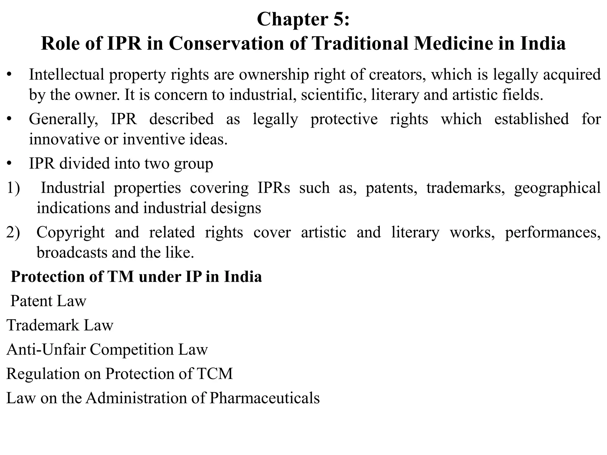 Chapter 5:
Role of IPR in Conservation of Traditional Medicine in India
• Intellectual property rights are ownership right of creators, which is legally acquired
by the owner. It is concern to industrial, scientific, literary and artistic fields.
• Generally, IPR described as legally protective rights which established for
innovative or inventive ideas.
• IPR divided into two group
1) Industrial properties covering IPRs such as, patents, trademarks, geographical
indications and industrial designs
2) Copyright and related rights cover artistic and literary works, performances,
broadcasts and the like.
Protection of TM under IP in India
Patent Law
Trademark Law
Anti-Unfair Competition Law
Regulation on Protection of TCM
Law on the Administration of Pharmaceuticals
 