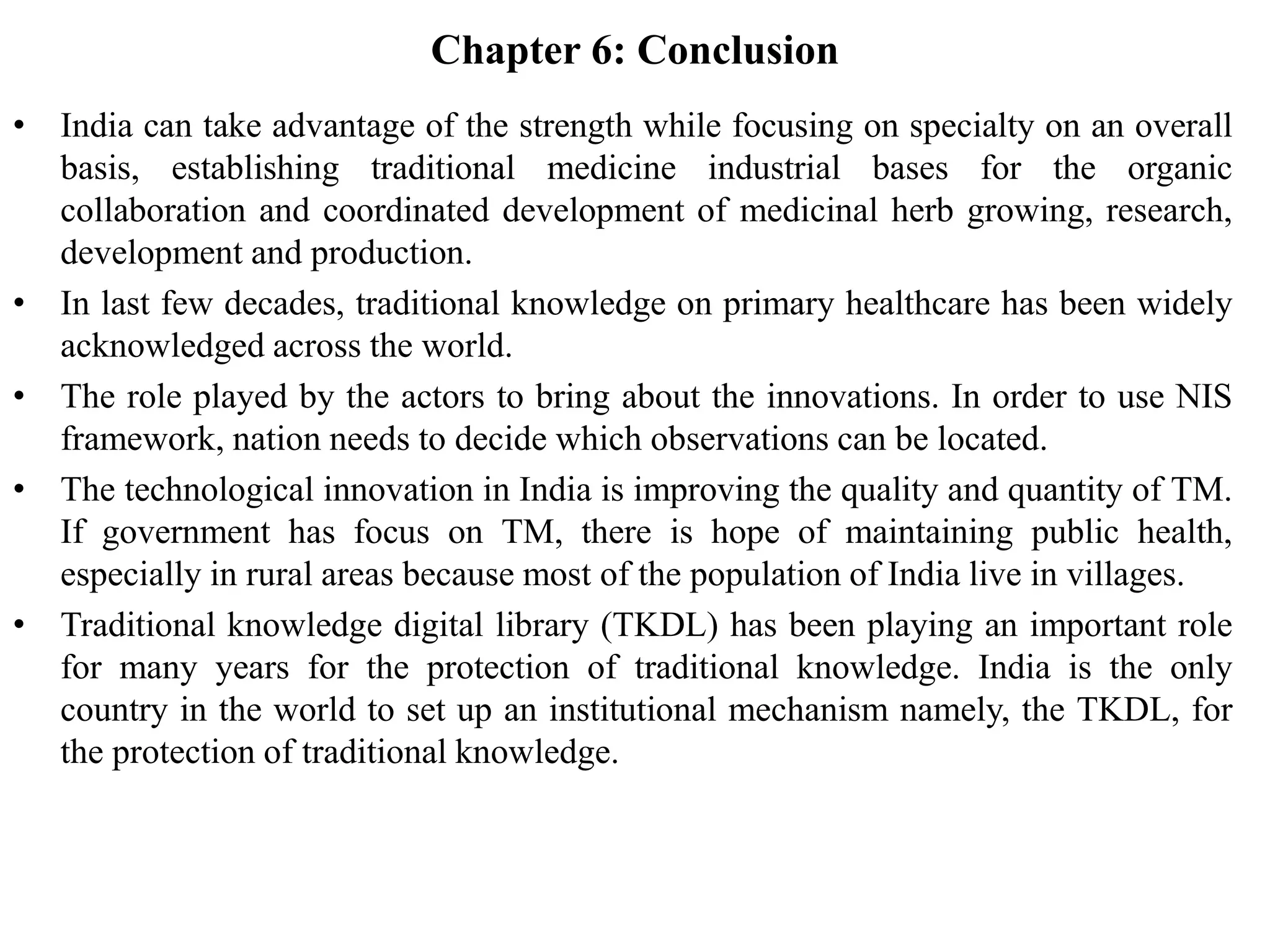 Chapter 6: Conclusion
• India can take advantage of the strength while focusing on specialty on an overall
basis, establishing traditional medicine industrial bases for the organic
collaboration and coordinated development of medicinal herb growing, research,
development and production.
• In last few decades, traditional knowledge on primary healthcare has been widely
acknowledged across the world.
• The role played by the actors to bring about the innovations. In order to use NIS
framework, nation needs to decide which observations can be located.
• The technological innovation in India is improving the quality and quantity of TM.
If government has focus on TM, there is hope of maintaining public health,
especially in rural areas because most of the population of India live in villages.
• Traditional knowledge digital library (TKDL) has been playing an important role
for many years for the protection of traditional knowledge. India is the only
country in the world to set up an institutional mechanism namely, the TKDL, for
the protection of traditional knowledge.
 