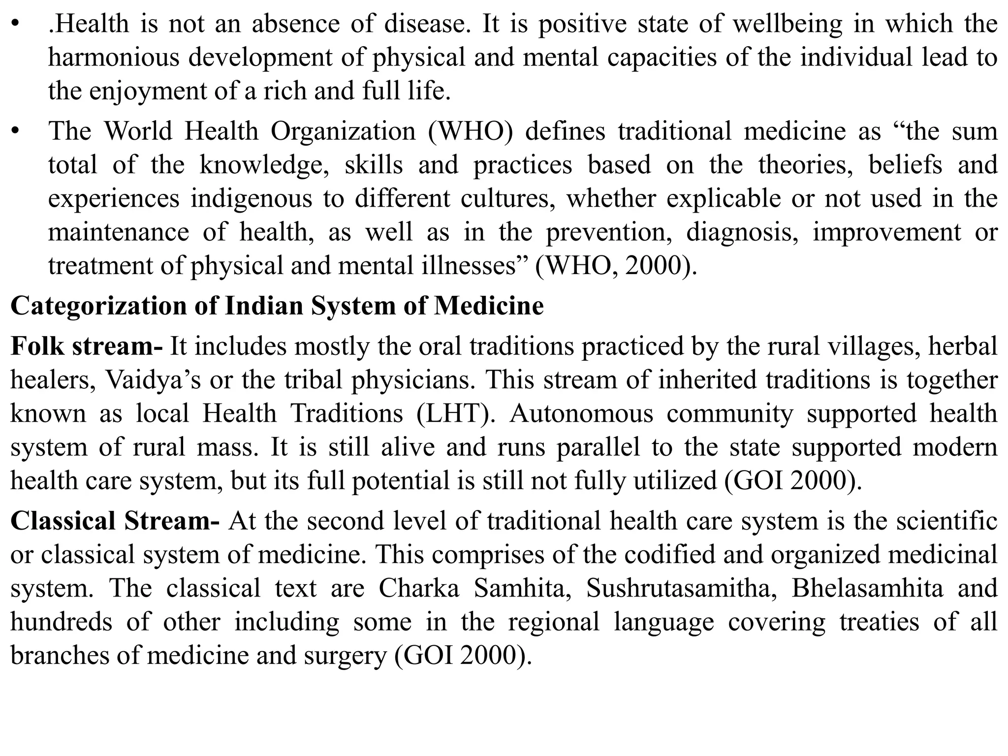 • .Health is not an absence of disease. It is positive state of wellbeing in which the
harmonious development of physical and mental capacities of the individual lead to
the enjoyment of a rich and full life.
• The World Health Organization (WHO) defines traditional medicine as “the sum
total of the knowledge, skills and practices based on the theories, beliefs and
experiences indigenous to different cultures, whether explicable or not used in the
maintenance of health, as well as in the prevention, diagnosis, improvement or
treatment of physical and mental illnesses” (WHO, 2000).
Categorization of Indian System of Medicine
Folk stream- It includes mostly the oral traditions practiced by the rural villages, herbal
healers, Vaidya’s or the tribal physicians. This stream of inherited traditions is together
known as local Health Traditions (LHT). Autonomous community supported health
system of rural mass. It is still alive and runs parallel to the state supported modern
health care system, but its full potential is still not fully utilized (GOI 2000).
Classical Stream- At the second level of traditional health care system is the scientific
or classical system of medicine. This comprises of the codified and organized medicinal
system. The classical text are Charka Samhita, Sushrutasamitha, Bhelasamhita and
hundreds of other including some in the regional language covering treaties of all
branches of medicine and surgery (GOI 2000).
 