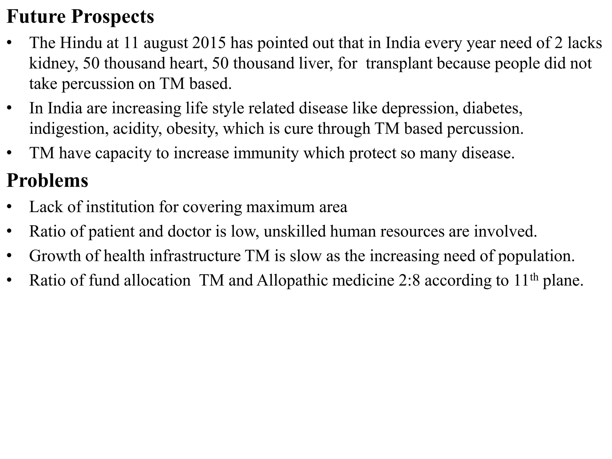 Future Prospects
• The Hindu at 11 august 2015 has pointed out that in India every year need of 2 lacks
kidney, 50 thousand heart, 50 thousand liver, for transplant because people did not
take percussion on TM based.
• In India are increasing life style related disease like depression, diabetes,
indigestion, acidity, obesity, which is cure through TM based percussion.
• TM have capacity to increase immunity which protect so many disease.
Problems
• Lack of institution for covering maximum area
• Ratio of patient and doctor is low, unskilled human resources are involved.
• Growth of health infrastructure TM is slow as the increasing need of population.
• Ratio of fund allocation TM and Allopathic medicine 2:8 according to 11th plane.
 