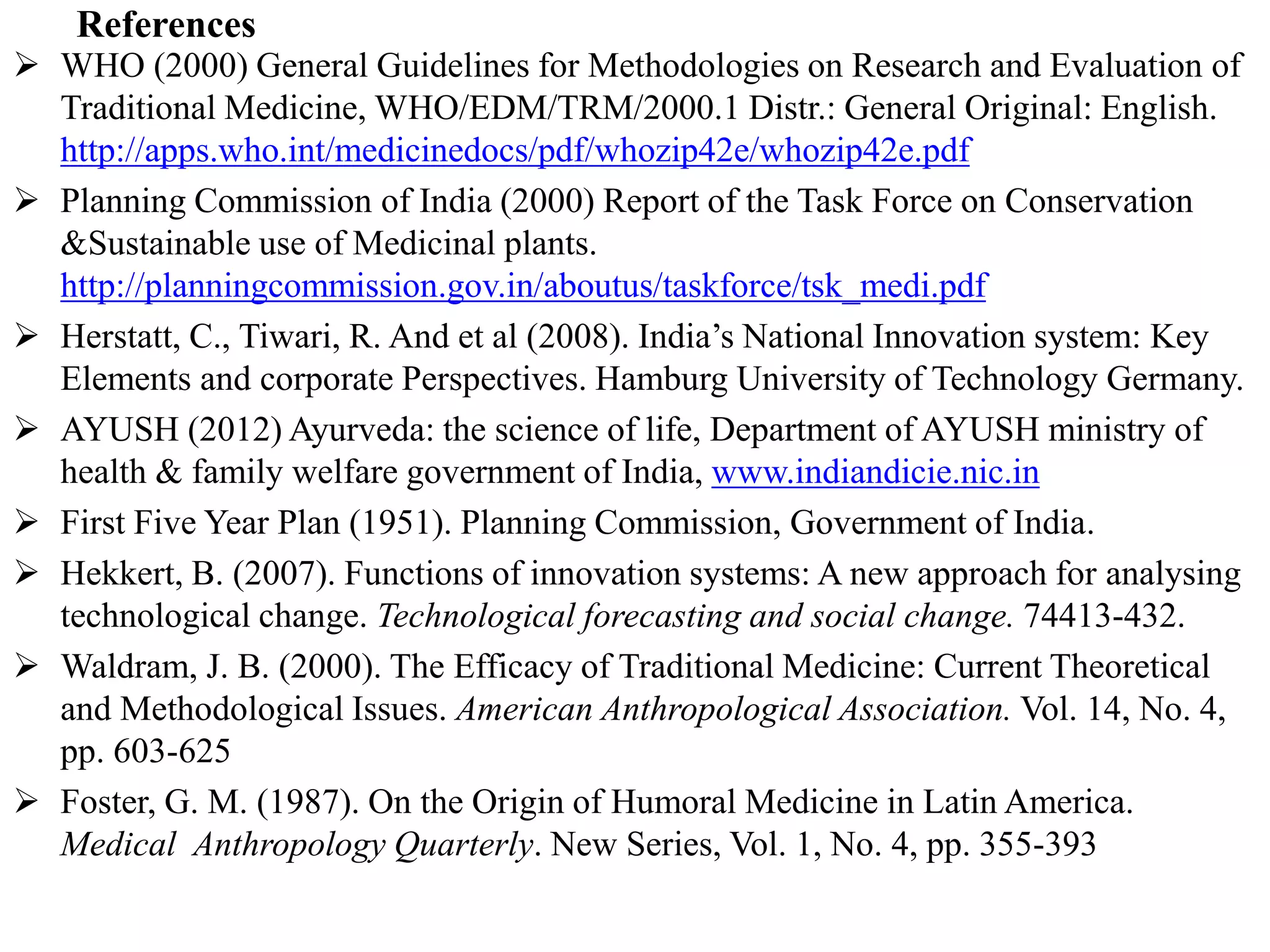 References
 WHO (2000) General Guidelines for Methodologies on Research and Evaluation of
Traditional Medicine, WHO/EDM/TRM/2000.1 Distr.: General Original: English.
http://apps.who.int/medicinedocs/pdf/whozip42e/whozip42e.pdf
 Planning Commission of India (2000) Report of the Task Force on Conservation
&Sustainable use of Medicinal plants.
http://planningcommission.gov.in/aboutus/taskforce/tsk_medi.pdf
 Herstatt, C., Tiwari, R. And et al (2008). India’s National Innovation system: Key
Elements and corporate Perspectives. Hamburg University of Technology Germany.
 AYUSH (2012) Ayurveda: the science of life, Department of AYUSH ministry of
health & family welfare government of India, www.indiandicie.nic.in
 First Five Year Plan (1951). Planning Commission, Government of India.
 Hekkert, B. (2007). Functions of innovation systems: A new approach for analysing
technological change. Technological forecasting and social change. 74413-432.
 Waldram, J. B. (2000). The Efficacy of Traditional Medicine: Current Theoretical
and Methodological Issues. American Anthropological Association. Vol. 14, No. 4,
pp. 603-625
 Foster, G. M. (1987). On the Origin of Humoral Medicine in Latin America.
Medical Anthropology Quarterly. New Series, Vol. 1, No. 4, pp. 355-393
 