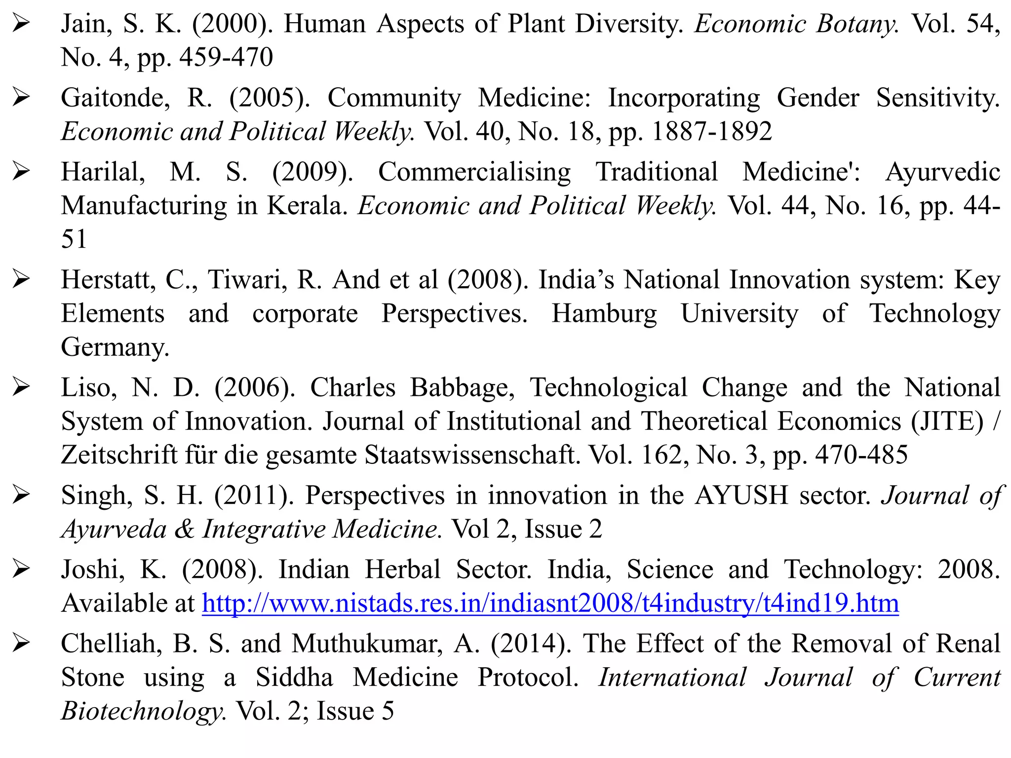  Jain, S. K. (2000). Human Aspects of Plant Diversity. Economic Botany. Vol. 54,
No. 4, pp. 459-470
 Gaitonde, R. (2005). Community Medicine: Incorporating Gender Sensitivity.
Economic and Political Weekly. Vol. 40, No. 18, pp. 1887-1892
 Harilal, M. S. (2009). Commercialising Traditional Medicine': Ayurvedic
Manufacturing in Kerala. Economic and Political Weekly. Vol. 44, No. 16, pp. 44-
51
 Herstatt, C., Tiwari, R. And et al (2008). India’s National Innovation system: Key
Elements and corporate Perspectives. Hamburg University of Technology
Germany.
 Liso, N. D. (2006). Charles Babbage, Technological Change and the National
System of Innovation. Journal of Institutional and Theoretical Economics (JITE) /
Zeitschrift für die gesamte Staatswissenschaft. Vol. 162, No. 3, pp. 470-485
 Singh, S. H. (2011). Perspectives in innovation in the AYUSH sector. Journal of
Ayurveda & Integrative Medicine. Vol 2, Issue 2
 Joshi, K. (2008). Indian Herbal Sector. India, Science and Technology: 2008.
Available at http://www.nistads.res.in/indiasnt2008/t4industry/t4ind19.htm
 Chelliah, B. S. and Muthukumar, A. (2014). The Effect of the Removal of Renal
Stone using a Siddha Medicine Protocol. International Journal of Current
Biotechnology. Vol. 2; Issue 5
 