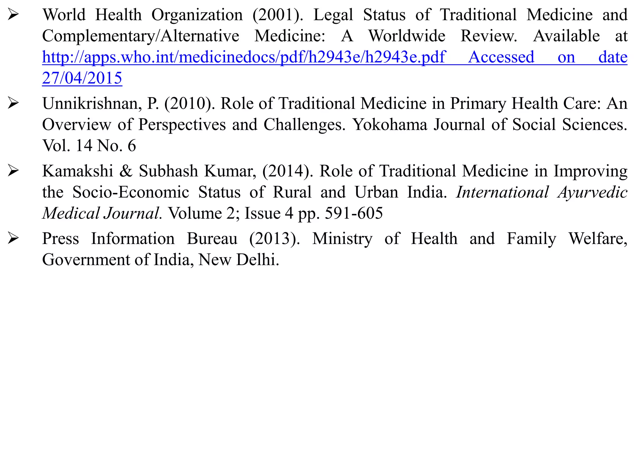  World Health Organization (2001). Legal Status of Traditional Medicine and
Complementary/Alternative Medicine: A Worldwide Review. Available at
http://apps.who.int/medicinedocs/pdf/h2943e/h2943e.pdf Accessed on date
27/04/2015
 Unnikrishnan, P. (2010). Role of Traditional Medicine in Primary Health Care: An
Overview of Perspectives and Challenges. Yokohama Journal of Social Sciences.
Vol. 14 No. 6
 Kamakshi & Subhash Kumar, (2014). Role of Traditional Medicine in Improving
the Socio-Economic Status of Rural and Urban India. International Ayurvedic
Medical Journal. Volume 2; Issue 4 pp. 591-605
 Press Information Bureau (2013). Ministry of Health and Family Welfare,
Government of India, New Delhi.
 