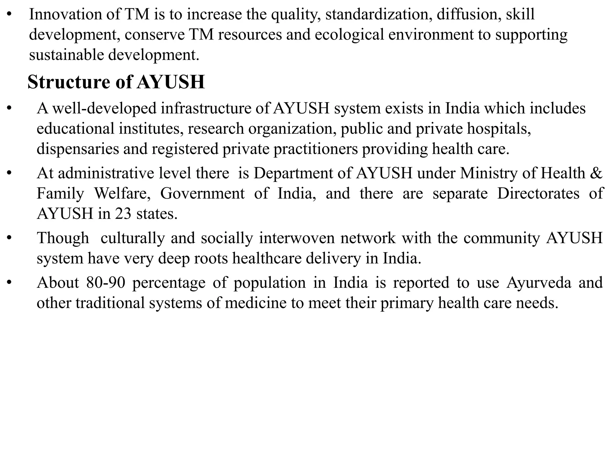 • Innovation of TM is to increase the quality, standardization, diffusion, skill
development, conserve TM resources and ecological environment to supporting
sustainable development.
Structure of AYUSH
• A well-developed infrastructure of AYUSH system exists in India which includes
educational institutes, research organization, public and private hospitals,
dispensaries and registered private practitioners providing health care.
• At administrative level there is Department of AYUSH under Ministry of Health &
Family Welfare, Government of India, and there are separate Directorates of
AYUSH in 23 states.
• Though culturally and socially interwoven network with the community AYUSH
system have very deep roots healthcare delivery in India.
• About 80-90 percentage of population in India is reported to use Ayurveda and
other traditional systems of medicine to meet their primary health care needs.
 