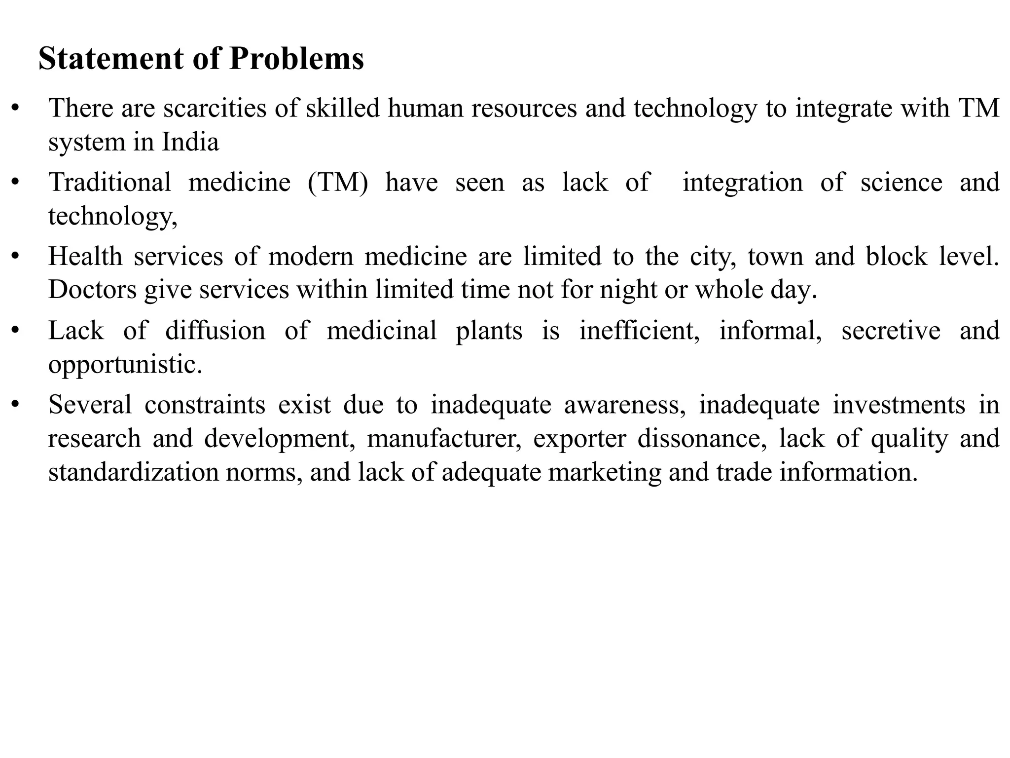 Statement of Problems
• There are scarcities of skilled human resources and technology to integrate with TM
system in India
• Traditional medicine (TM) have seen as lack of integration of science and
technology,
• Health services of modern medicine are limited to the city, town and block level.
Doctors give services within limited time not for night or whole day.
• Lack of diffusion of medicinal plants is inefficient, informal, secretive and
opportunistic.
• Several constraints exist due to inadequate awareness, inadequate investments in
research and development, manufacturer, exporter dissonance, lack of quality and
standardization norms, and lack of adequate marketing and trade information.
 