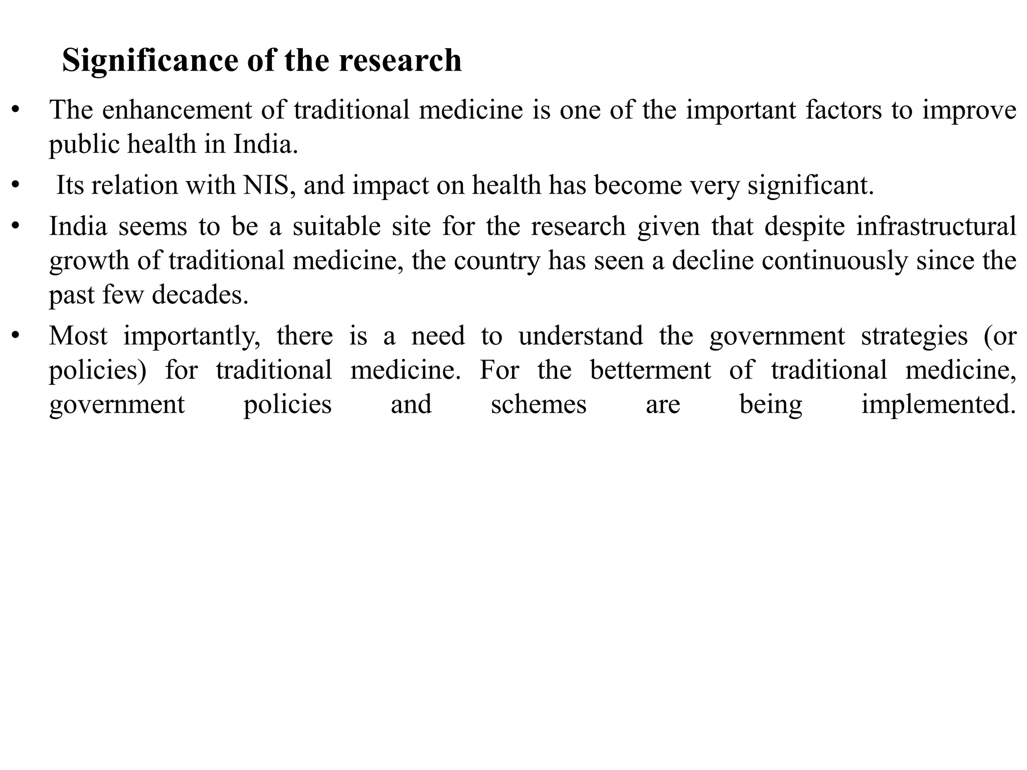 Significance of the research
• The enhancement of traditional medicine is one of the important factors to improve
public health in India.
• Its relation with NIS, and impact on health has become very significant.
• India seems to be a suitable site for the research given that despite infrastructural
growth of traditional medicine, the country has seen a decline continuously since the
past few decades.
• Most importantly, there is a need to understand the government strategies (or
policies) for traditional medicine. For the betterment of traditional medicine,
government policies and schemes are being implemented.
 
