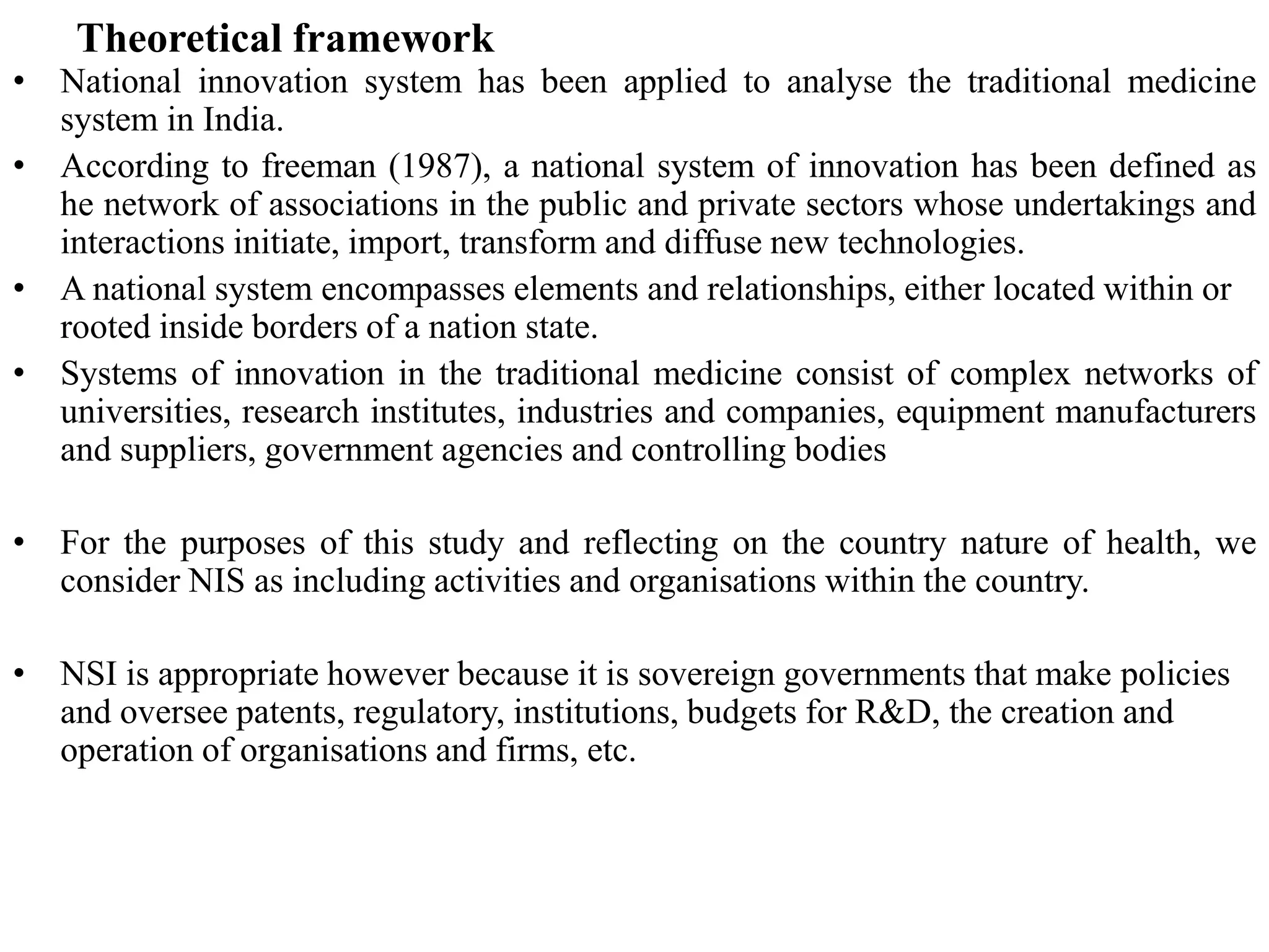 Theoretical framework
• National innovation system has been applied to analyse the traditional medicine
system in India.
• According to freeman (1987), a national system of innovation has been defined as
he network of associations in the public and private sectors whose undertakings and
interactions initiate, import, transform and diffuse new technologies.
• A national system encompasses elements and relationships, either located within or
rooted inside borders of a nation state.
• Systems of innovation in the traditional medicine consist of complex networks of
universities, research institutes, industries and companies, equipment manufacturers
and suppliers, government agencies and controlling bodies
• For the purposes of this study and reflecting on the country nature of health, we
consider NIS as including activities and organisations within the country.
• NSI is appropriate however because it is sovereign governments that make policies
and oversee patents, regulatory, institutions, budgets for R&D, the creation and
operation of organisations and firms, etc.
 