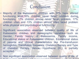 Conclusion
• Majority of the thalassemic children with 37% have altered
functioning level,16% children never faced problem during
functioning, 17% children almost never faced problem, 17%
children often and 13% children almost often faced problem
while physical and psychological functioning.
• Significant association observed between quality of life of
thalassemic children and demographic variables such as
Gender, Family history of thalassemia, Family income,
Educational status of thalassemic children, Educational status
of parents and clinical characteristics like Pre-transfusion
hemoglobin, Transfusion frequency, Chelation therapy and Type
of chelation therapy. Hence, Hypothesis (H1) is partially
accepted.
• Non significant association observed between quality of life of
 