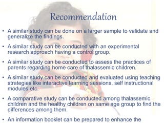 Recommendation
• A similar study can be done on a larger sample to validate and
generalize the findings.
• A similar study can be conducted with an experimental
research approach having a control group.
• A similar study can be conducted to assess the practices of
parents regarding home care of thalassemic children.
• A similar study can be conducted and evaluated using teaching
strategies like interactive learning sessions, self instructional
modules etc.
• A comparative study can be conducted among thalassemic
children and the healthy children on same age group to find the
differences among them.
• An information booklet can be prepared to enhance the
 