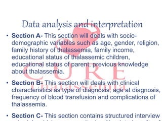 Data analysis and interpretation
• Section A- This section will deals with socio-
demographic variables such as age, gender, religion,
family history of thalassemia, family income,
educational status of thalassemic children,
educational status of parent, previous knowledge
about thalassemia.
• Section B- This section will deals with clinical
characteristics as type of diagnosis, age at diagnosis,
frequency of blood transfusion and complications of
thalassemia.
• Section C- This section contains structured interview
 