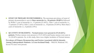 ONSET OF PRIMARY DYSMENORRHEA- The maximum prevalence of onset of
primary dysmenorrhea is seen in Since menarche i.e., 18 patients (30.00%) followed
by Within 1 year of menarche i.e., 13 patients (21.66%) ; After 1 year of menarche i.e.,
13 patients (21.66%); After 2 years of menarche i.e., 10 patients (16.66%); More than 2
years of menarche i.e., 6 patients (10%).
 QUANTITY OF BLEEDING - Normal menses were present in 25 (41.66%)
patients, Profuse menses were present in 19 (31.66%) and Scanty menses were seen in
16 (26.66%) patients. So, in this study, there was a higher incidence of Normal menses.
Prevalence of Primary Dysmenorrhea and Factors Associated with Its Intensity
Among Undergraduate Students: A Cross-Sectional Study – Mild 84, Moderate 101,
Severe 92 cases were present.
 