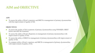 AIM and OBJECTIVE
AIM
 To assess the utility of Kent’s repertory and BBCR in management of primary dysmenorrhea
with the improvement of quality of life.
OBJECTIVES
 To assess the quality of life in patients of primary dysmenorrhea using WHOQOL-BREF
before and after the treatment.
 To assess the utility of Kent’s Repertory in management of primary dysmenorrhea with
improvement of quality of life.
 To assess the utility of BBCR in management of primary dysmenorrhea with improvement of
quality of life.
 To compare utility of Kent’s repertory and BBCR in management of primary dysmenorrhea
with improvement of quality of life.
 