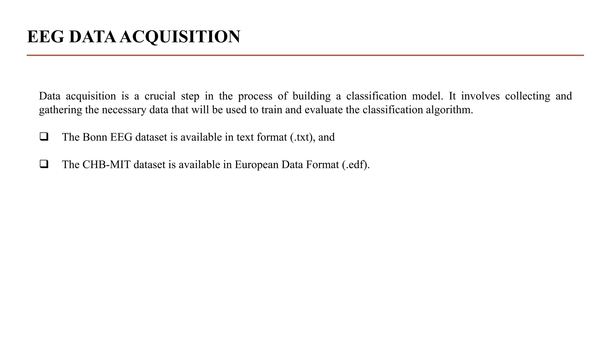 EEG DATAACQUISITION
Data acquisition is a crucial step in the process of building a classification model. It involves collecting and
gathering the necessary data that will be used to train and evaluate the classification algorithm.
 The Bonn EEG dataset is available in text format (.txt), and
 The CHB-MIT dataset is available in European Data Format (.edf).
 