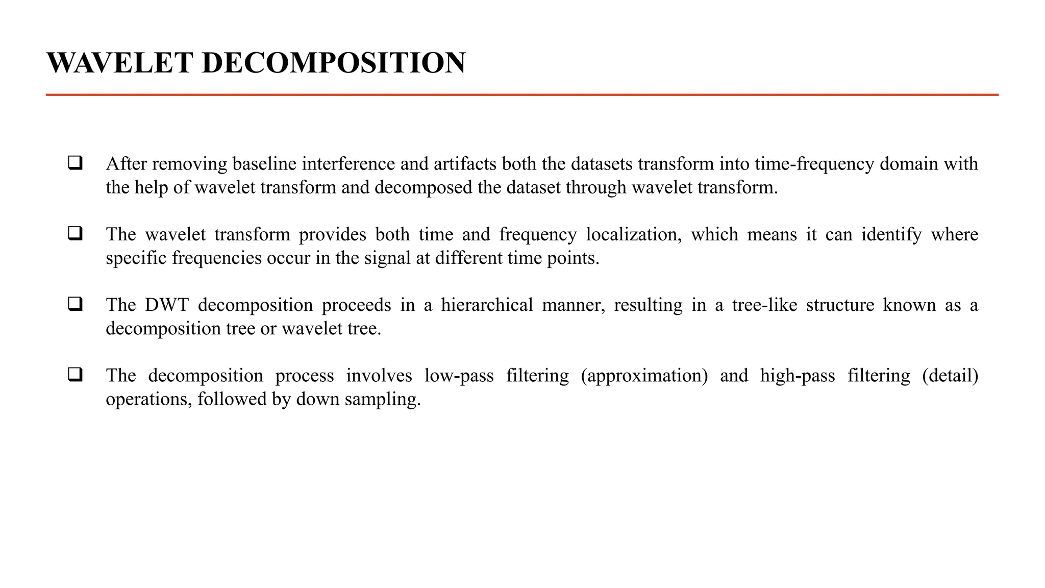 WAVELET DECOMPOSITION
 After removing baseline interference and artifacts both the datasets transform into time-frequency domain with
the help of wavelet transform and decomposed the dataset through wavelet transform.
 The wavelet transform provides both time and frequency localization, which means it can identify where
specific frequencies occur in the signal at different time points.
 The DWT decomposition proceeds in a hierarchical manner, resulting in a tree-like structure known as a
decomposition tree or wavelet tree.
 The decomposition process involves low-pass filtering (approximation) and high-pass filtering (detail)
operations, followed by down sampling.
 