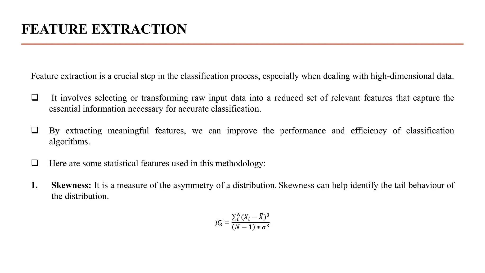FEATURE EXTRACTION
Feature extraction is a crucial step in the classification process, especially when dealing with high-dimensional data.
 It involves selecting or transforming raw input data into a reduced set of relevant features that capture the
essential information necessary for accurate classification.
 By extracting meaningful features, we can improve the performance and efficiency of classification
algorithms.
 Here are some statistical features used in this methodology:
1. Skewness: It is a measure of the asymmetry of a distribution. Skewness can help identify the tail behaviour of
the distribution.
𝜇3 =
𝑖
𝑁
(𝑋𝑖 − 𝑋)3
𝑁 − 1 ∗ 𝜎3
 