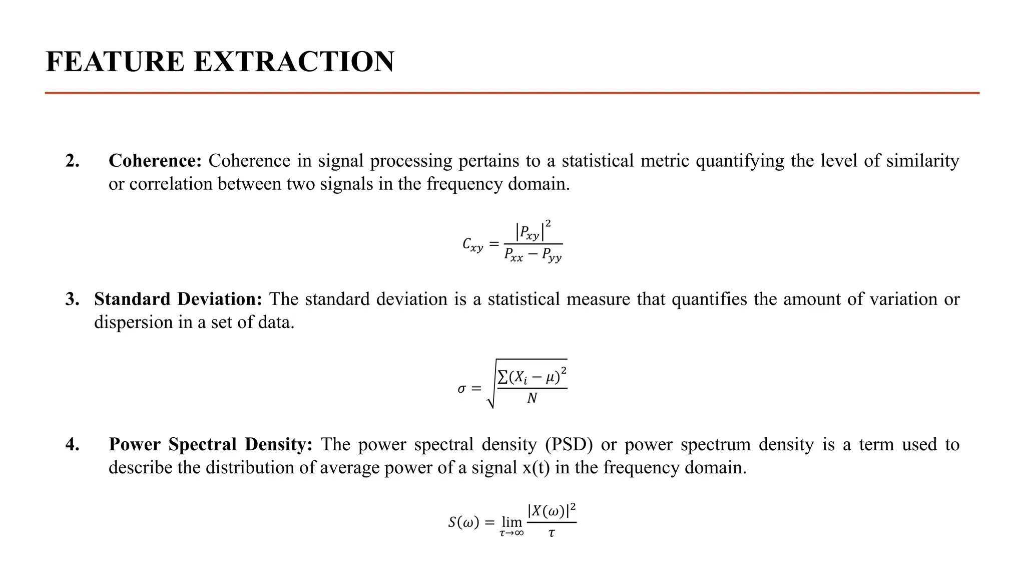 FEATURE EXTRACTION
2. Coherence: Coherence in signal processing pertains to a statistical metric quantifying the level of similarity
or correlation between two signals in the frequency domain.
𝐶𝑥𝑦 =
𝑃𝑥𝑦
2
𝑃𝑥𝑥 − 𝑃𝑦𝑦
3. Standard Deviation: The standard deviation is a statistical measure that quantifies the amount of variation or
dispersion in a set of data.
𝜎 =
(𝑋𝑖 − 𝜇)
2
𝑁
4. Power Spectral Density: The power spectral density (PSD) or power spectrum density is a term used to
describe the distribution of average power of a signal x(t) in the frequency domain.
𝑆 𝜔 = lim
𝜏→∞
𝑋(𝜔) 2
𝜏
 