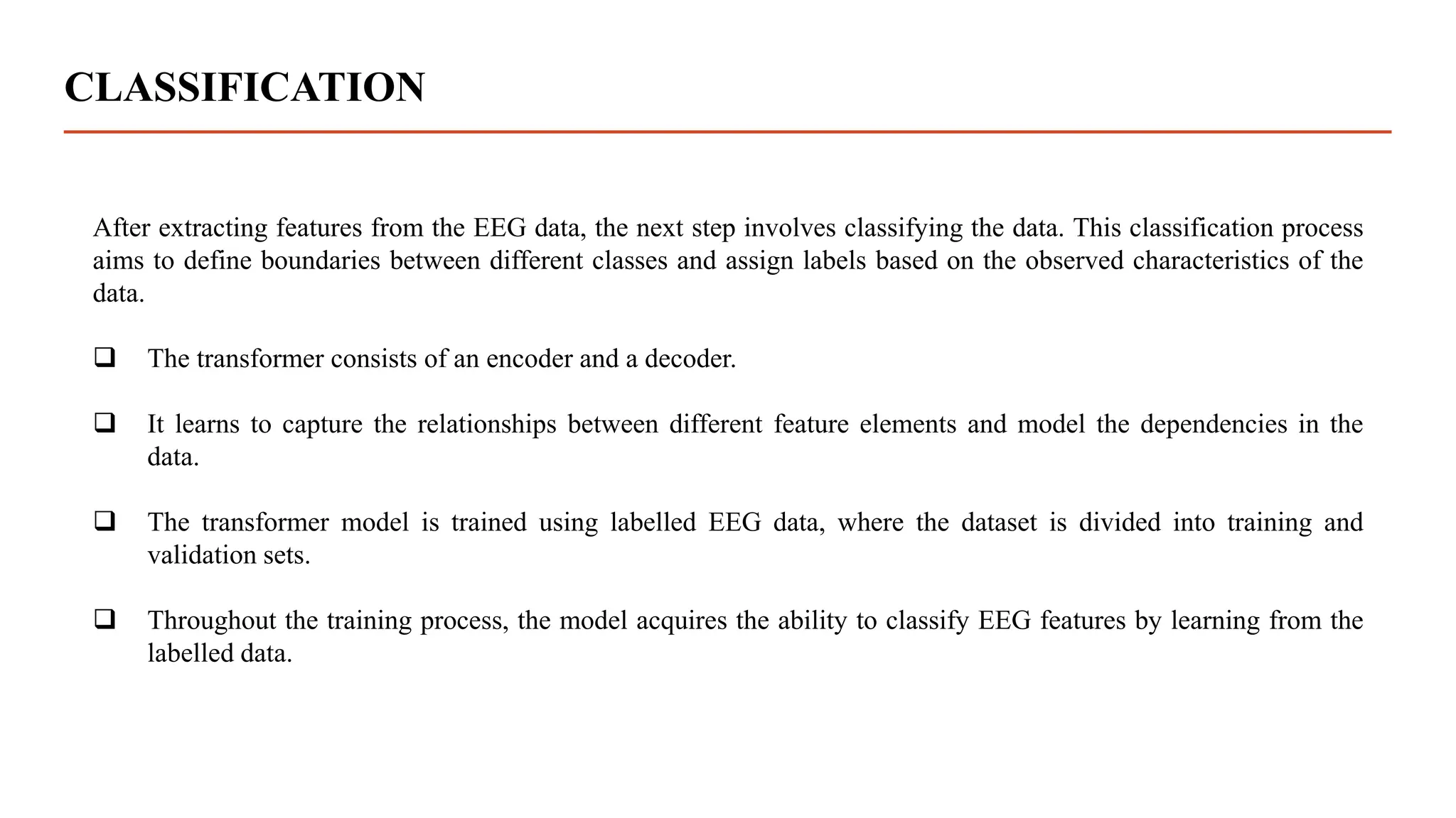 CLASSIFICATION
After extracting features from the EEG data, the next step involves classifying the data. This classification process
aims to define boundaries between different classes and assign labels based on the observed characteristics of the
data.
 The transformer consists of an encoder and a decoder.
 It learns to capture the relationships between different feature elements and model the dependencies in the
data.
 The transformer model is trained using labelled EEG data, where the dataset is divided into training and
validation sets.
 Throughout the training process, the model acquires the ability to classify EEG features by learning from the
labelled data.
 