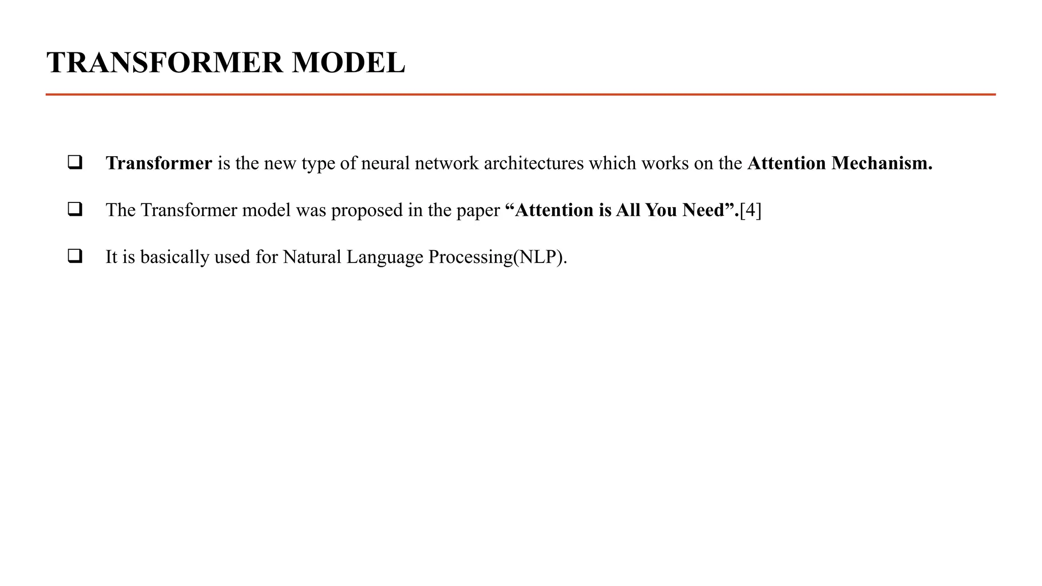 TRANSFORMER MODEL
 Transformer is the new type of neural network architectures which works on the Attention Mechanism.
 The Transformer model was proposed in the paper “Attention is All You Need”.[4]
 It is basically used for Natural Language Processing(NLP).
 