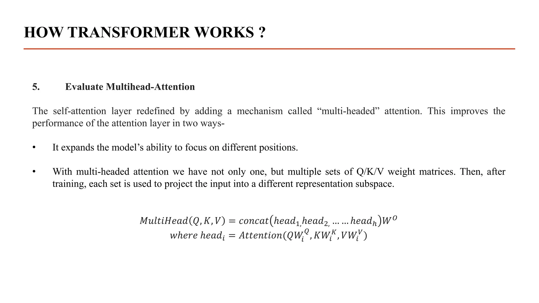 HOW TRANSFORMER WORKS ?
5. Evaluate Multihead-Attention
The self-attention layer redefined by adding a mechanism called “multi-headed” attention. This improves the
performance of the attention layer in two ways-
• It expands the model’s ability to focus on different positions.
• With multi-headed attention we have not only one, but multiple sets of Q/K/V weight matrices. Then, after
training, each set is used to project the input into a different representation subspace.
𝑀𝑢𝑙𝑡𝑖𝐻𝑒𝑎𝑑 𝑄, 𝐾, 𝑉 = 𝑐𝑜𝑛𝑐𝑎𝑡 ℎ𝑒𝑎𝑑1,ℎ𝑒𝑎𝑑2, … … ℎ𝑒𝑎𝑑ℎ 𝑊𝑂
𝑤ℎ𝑒𝑟𝑒 ℎ𝑒𝑎𝑑𝑖 = 𝐴𝑡𝑡𝑒𝑛𝑡𝑖𝑜𝑛(𝑄𝑊
𝑖
𝑄
, 𝐾𝑊𝑖
𝐾
, 𝑉𝑊𝑖
𝑉
)
 