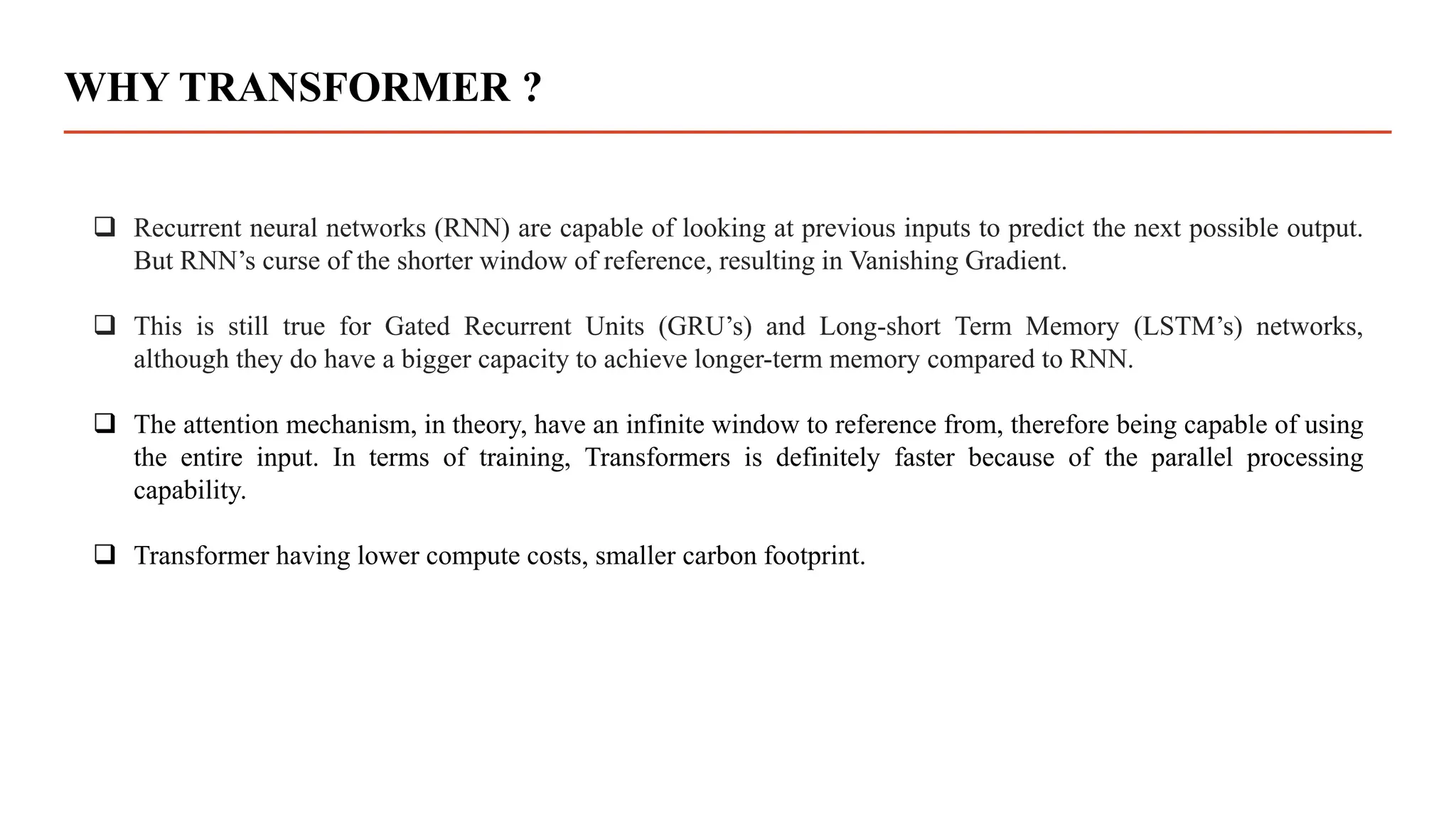 WHY TRANSFORMER ?
 Recurrent neural networks (RNN) are capable of looking at previous inputs to predict the next possible output.
But RNN’s curse of the shorter window of reference, resulting in Vanishing Gradient.
 This is still true for Gated Recurrent Units (GRU’s) and Long-short Term Memory (LSTM’s) networks,
although they do have a bigger capacity to achieve longer-term memory compared to RNN.
 The attention mechanism, in theory, have an infinite window to reference from, therefore being capable of using
the entire input. In terms of training, Transformers is definitely faster because of the parallel processing
capability.
 Transformer having lower compute costs, smaller carbon footprint.
 