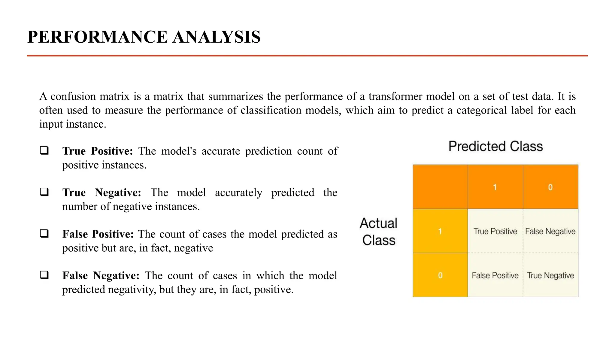 PERFORMANCE ANALYSIS
A confusion matrix is a matrix that summarizes the performance of a transformer model on a set of test data. It is
often used to measure the performance of classification models, which aim to predict a categorical label for each
input instance.
 True Positive: The model's accurate prediction count of
positive instances.
 True Negative: The model accurately predicted the
number of negative instances.
 False Positive: The count of cases the model predicted as
positive but are, in fact, negative
 False Negative: The count of cases in which the model
predicted negativity, but they are, in fact, positive.
 