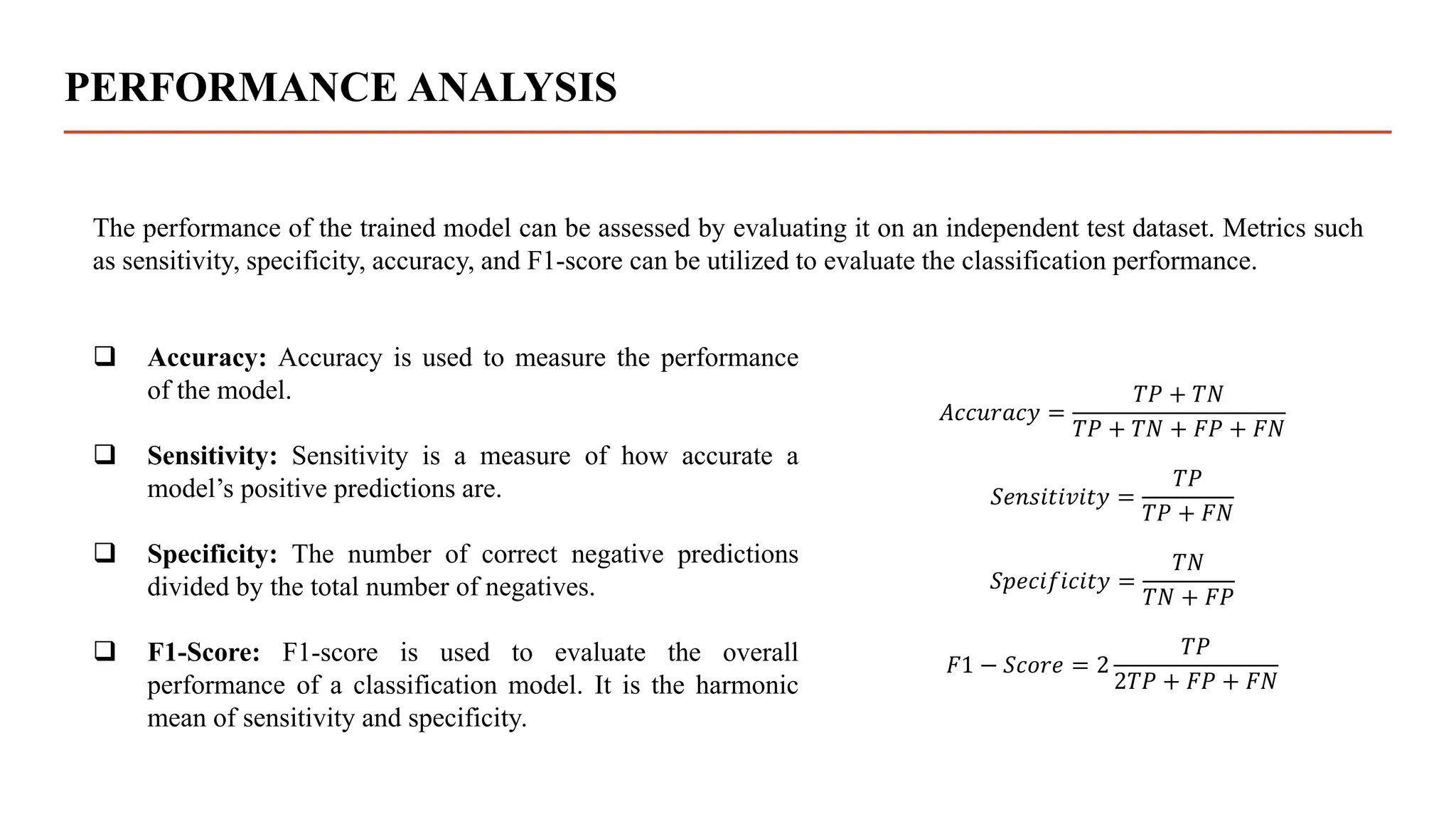 PERFORMANCE ANALYSIS
The performance of the trained model can be assessed by evaluating it on an independent test dataset. Metrics such
as sensitivity, specificity, accuracy, and F1-score can be utilized to evaluate the classification performance.
 Accuracy: Accuracy is used to measure the performance
of the model.
 Sensitivity: Sensitivity is a measure of how accurate a
model’s positive predictions are.
 Specificity: The number of correct negative predictions
divided by the total number of negatives.
 F1-Score: F1-score is used to evaluate the overall
performance of a classification model. It is the harmonic
mean of sensitivity and specificity.
𝐴𝑐𝑐𝑢𝑟𝑎𝑐𝑦 =
𝑇𝑃 + 𝑇𝑁
𝑇𝑃 + 𝑇𝑁 + 𝐹𝑃 + 𝐹𝑁
𝑆𝑒𝑛𝑠𝑖𝑡𝑖𝑣𝑖𝑡𝑦 =
𝑇𝑃
𝑇𝑃 + 𝐹𝑁
𝑆𝑝𝑒𝑐𝑖𝑓𝑖𝑐𝑖𝑡𝑦 =
𝑇𝑁
𝑇𝑁 + 𝐹𝑃
𝐹1 − 𝑆𝑐𝑜𝑟𝑒 = 2
𝑇𝑃
2𝑇𝑃 + 𝐹𝑃 + 𝐹𝑁
 