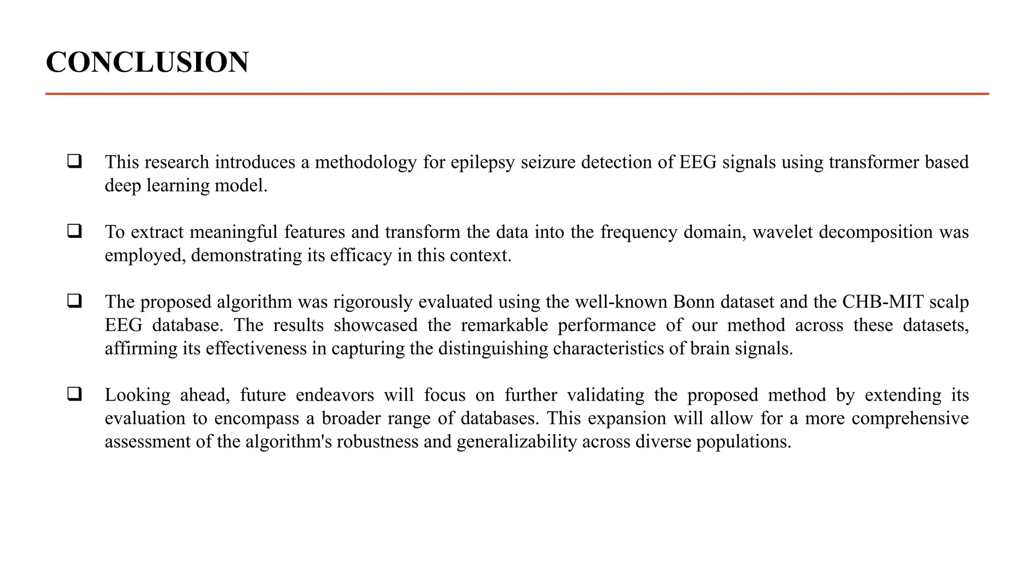 CONCLUSION
 This research introduces a methodology for epilepsy seizure detection of EEG signals using transformer based
deep learning model.
 To extract meaningful features and transform the data into the frequency domain, wavelet decomposition was
employed, demonstrating its efficacy in this context.
 The proposed algorithm was rigorously evaluated using the well-known Bonn dataset and the CHB-MIT scalp
EEG database. The results showcased the remarkable performance of our method across these datasets,
affirming its effectiveness in capturing the distinguishing characteristics of brain signals.
 Looking ahead, future endeavors will focus on further validating the proposed method by extending its
evaluation to encompass a broader range of databases. This expansion will allow for a more comprehensive
assessment of the algorithm's robustness and generalizability across diverse populations.
 