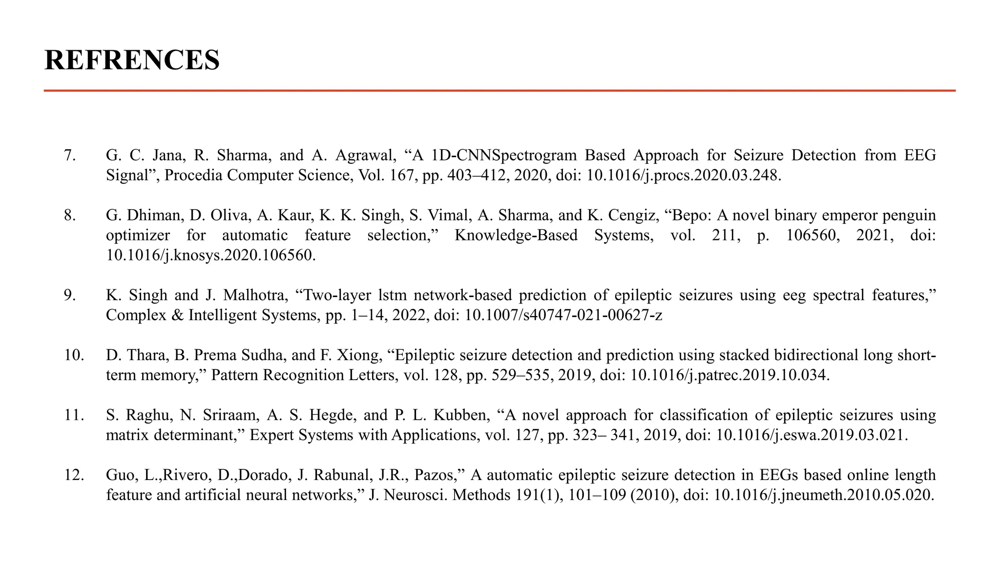 REFRENCES
7. G. C. Jana, R. Sharma, and A. Agrawal, “A 1D-CNNSpectrogram Based Approach for Seizure Detection from EEG
Signal”, Procedia Computer Science, Vol. 167, pp. 403–412, 2020, doi: 10.1016/j.procs.2020.03.248.
8. G. Dhiman, D. Oliva, A. Kaur, K. K. Singh, S. Vimal, A. Sharma, and K. Cengiz, “Bepo: A novel binary emperor penguin
optimizer for automatic feature selection,” Knowledge-Based Systems, vol. 211, p. 106560, 2021, doi:
10.1016/j.knosys.2020.106560.
9. K. Singh and J. Malhotra, “Two-layer lstm network-based prediction of epileptic seizures using eeg spectral features,”
Complex & Intelligent Systems, pp. 1–14, 2022, doi: 10.1007/s40747-021-00627-z
10. D. Thara, B. Prema Sudha, and F. Xiong, “Epileptic seizure detection and prediction using stacked bidirectional long short-
term memory,” Pattern Recognition Letters, vol. 128, pp. 529–535, 2019, doi: 10.1016/j.patrec.2019.10.034.
11. S. Raghu, N. Sriraam, A. S. Hegde, and P. L. Kubben, “A novel approach for classification of epileptic seizures using
matrix determinant,” Expert Systems with Applications, vol. 127, pp. 323– 341, 2019, doi: 10.1016/j.eswa.2019.03.021.
12. Guo, L.,Rivero, D.,Dorado, J. Rabunal, J.R., Pazos,” A automatic epileptic seizure detection in EEGs based online length
feature and artificial neural networks,” J. Neurosci. Methods 191(1), 101–109 (2010), doi: 10.1016/j.jneumeth.2010.05.020.
 