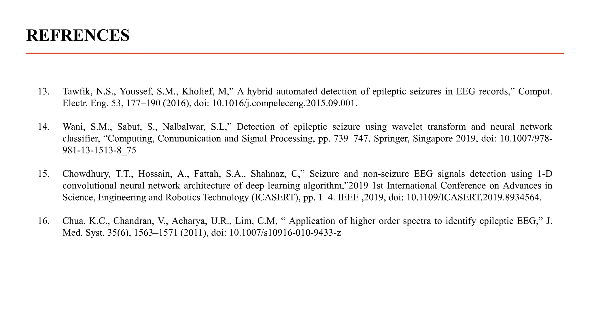 REFRENCES
13. Tawfik, N.S., Youssef, S.M., Kholief, M,” A hybrid automated detection of epileptic seizures in EEG records,” Comput.
Electr. Eng. 53, 177–190 (2016), doi: 10.1016/j.compeleceng.2015.09.001.
14. Wani, S.M., Sabut, S., Nalbalwar, S.L,” Detection of epileptic seizure using wavelet transform and neural network
classifier, “Computing, Communication and Signal Processing, pp. 739–747. Springer, Singapore 2019, doi: 10.1007/978-
981-13-1513-8_75
15. Chowdhury, T.T., Hossain, A., Fattah, S.A., Shahnaz, C,” Seizure and non-seizure EEG signals detection using 1-D
convolutional neural network architecture of deep learning algorithm,”2019 1st International Conference on Advances in
Science, Engineering and Robotics Technology (ICASERT), pp. 1–4. IEEE ,2019, doi: 10.1109/ICASERT.2019.8934564.
16. Chua, K.C., Chandran, V., Acharya, U.R., Lim, C.M, “ Application of higher order spectra to identify epileptic EEG,” J.
Med. Syst. 35(6), 1563–1571 (2011), doi: 10.1007/s10916-010-9433-z
 