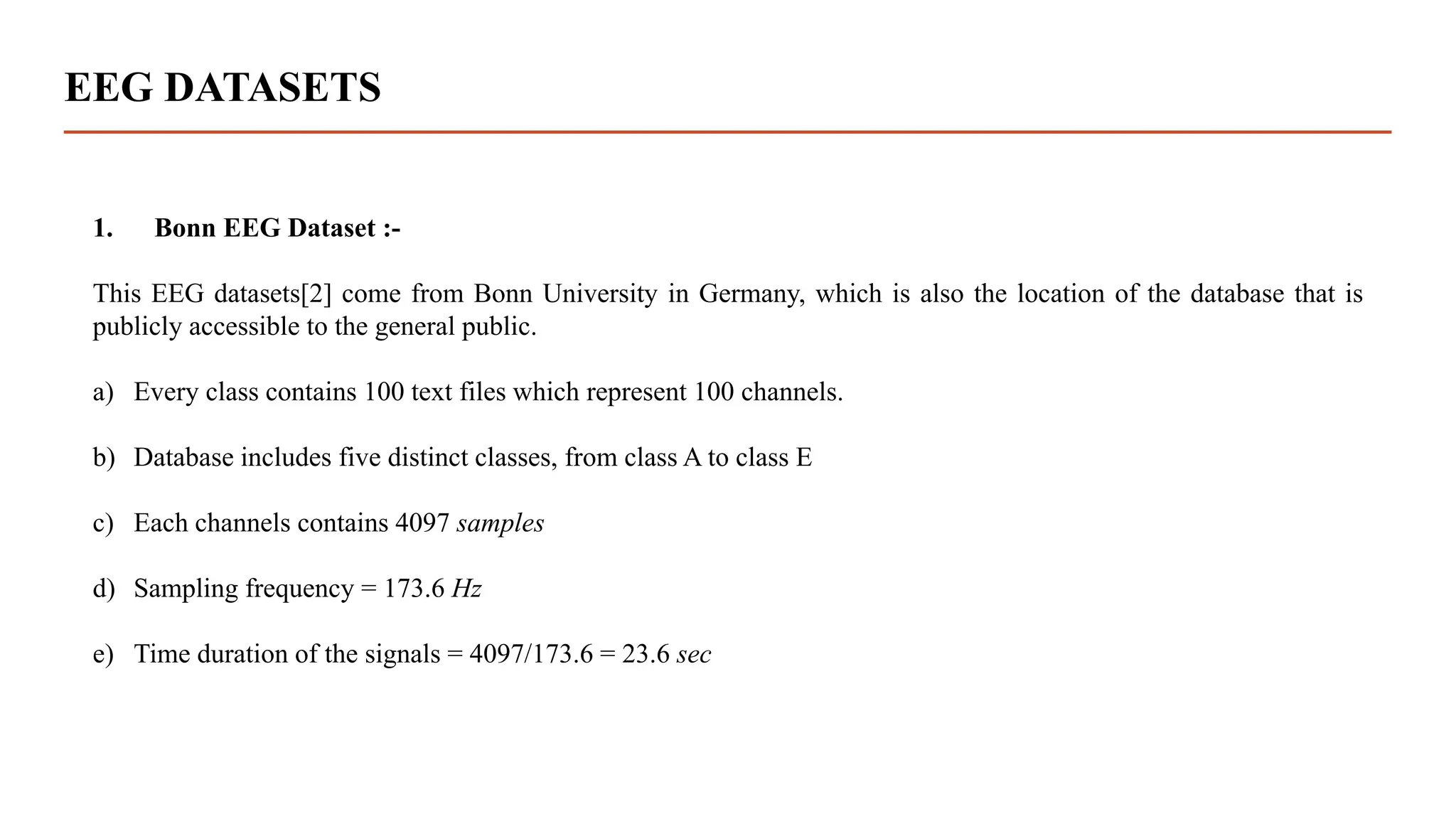 EEG DATASETS
1. Bonn EEG Dataset :-
This EEG datasets[2] come from Bonn University in Germany, which is also the location of the database that is
publicly accessible to the general public.
a) Every class contains 100 text files which represent 100 channels.
b) Database includes five distinct classes, from class A to class E
c) Each channels contains 4097 samples
d) Sampling frequency = 173.6 Hz
e) Time duration of the signals = 4097/173.6 = 23.6 sec
 