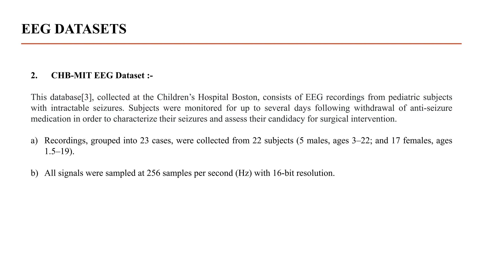 EEG DATASETS
2. CHB-MIT EEG Dataset :-
This database[3], collected at the Children’s Hospital Boston, consists of EEG recordings from pediatric subjects
with intractable seizures. Subjects were monitored for up to several days following withdrawal of anti-seizure
medication in order to characterize their seizures and assess their candidacy for surgical intervention.
a) Recordings, grouped into 23 cases, were collected from 22 subjects (5 males, ages 3–22; and 17 females, ages
1.5–19).
b) All signals were sampled at 256 samples per second (Hz) with 16-bit resolution.
 