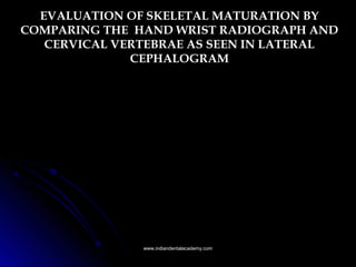 EVALUATION OF SKELETAL MATURATION BY
COMPARING THE HAND WRIST RADIOGRAPH AND
CERVICAL VERTEBRAE AS SEEN IN LATERAL
CEPHALOGRAM
www.indiandentalacademy.comwww.indiandentalacademy.com
 