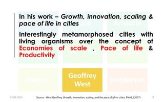 Chanakya Plato Aristotle
Ebenezer
Howard
74th CAA Capello
Alonso
Geoffrey
West
Henderson
Geoffrey
West
In his work – Growth, innovation, scaling &
pace of life in cities
Interestingly metamorphosed cities with
living organisms over the concept of
Economies of scale , Pace of life &
Productivity
03-02-2015 17Source - West Geoffrey, Growth, innovation, scaling, and the pace of life in cities, PNAS, (2007)
 