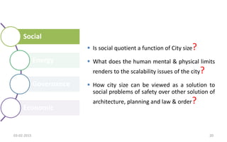 Social
Energy
Governance
Economic
 Is social quotient a function of City size?
 What does the human mental & physical limits
renders to the scalability issues of the city?
 How city size can be viewed as a solution to
social problems of safety over other solution of
architecture, planning and law & order?
03-02-2015 20
 