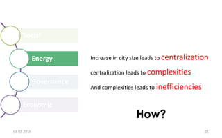 Social
Energy
Governance
Economic
Increase in city size leads to centralization
centralization leads to complexities
And complexities leads to inefficiencies
How?
03-02-2015 21
 