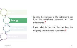 Social
Energy
Governance
Economic
• So with the increase in the settlement size
does the complexity increases and the
problems too?
• If yes, what is the cost that we bear for
mitigating those additional problems?
03-02-2015 25
 