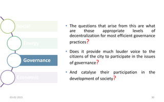Social
Energy
Governance
Economic
• The questions that arise from this are what
are those appropriate levels of
decentralization for most efficient governance
practices?
• Does it provide much louder voice to the
citizens of the city to participate in the issues
of governance?
• And catalyse their participation in the
development of society?
03-02-2015 30
 