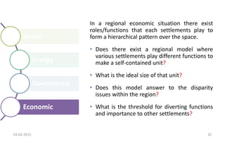 Social
Energy
Governance
Economic
In a regional economic situation there exist
roles/functions that each settlements play to
form a hierarchical pattern over the space.
• Does there exist a regional model where
various settlements play different functions to
make a self-contained unit?
• What is the ideal size of that unit?
• Does this model answer to the disparity
issues within the region?
• What is the threshold for diverting functions
and importance to other settlements?
03-02-2015 32
 
