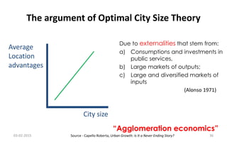 The argument of Optimal City Size Theory
City size
Average
Location
advantages
Due to externalities that stem from:
a) Consumptions and investments in
public services,
b) Large markets of outputs;
c) Large and diversified markets of
inputs
(Alonso 1971)
“Agglomeration economics”
03-02-2015 36Source - Capello Roberta, Urban Growth: Is It a Never Ending Story?
 