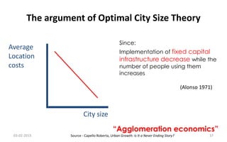 The argument of Optimal City Size Theory
City size
Average
Location
costs
Since:
Implementation of fixed capital
infrastructure decrease while the
number of people using them
increases
“Agglomeration economics”
03-02-2015 37
(Alonso 1971)
Source - Capello Roberta, Urban Growth: Is It a Never Ending Story?
 