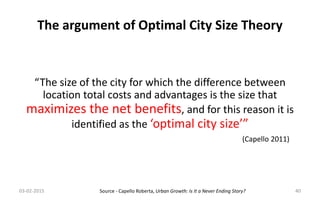 “The size of the city for which the difference between
location total costs and advantages is the size that
maximizes the net benefits, and for this reason it is
identified as the ‘optimal city size’”
The argument of Optimal City Size Theory
(Capello 2011)
03-02-2015 40Source - Capello Roberta, Urban Growth: Is It a Never Ending Story?
 