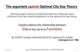 Capello explores the relationship between
Size of the city & its Functions
By SOUDY (supply oriented dynamic approach) model
- Camagni et al. 1986
The argument against Optimal City Size Theory
Although large number of empirical evidences, there are many
criticisms of the neo classical approach to the optimal city size theory.
03-02-2015 41Source - Capello Roberta, Urban Growth: Is It a Never Ending Story?
 