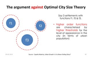 The argument against Optimal City Size Theory
f1
f2
f3
Say 3 settlements with
functions f1, f2 & f3.
• higher order functions
are characterised by
higher thresholds for the
level of appearance in the
city (in terms of urban
population)
03-02-2015 42Source - Capello Roberta, Urban Growth: Is It a Never Ending Story?
 