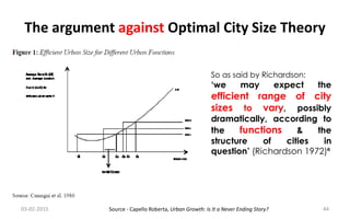 The argument against Optimal City Size Theory
So as said by Richardson:
‘we may expect the
efficient range of city
sizes to vary, possibly
dramatically, according to
the functions & the
structure of cities in
question’ (Richardson 1972)⁶
03-02-2015 44Source - Capello Roberta, Urban Growth: Is It a Never Ending Story?
 